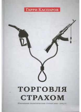 Гарри каспаров - торговля страхом: избранные политические статьи, 2001-2015 гг.