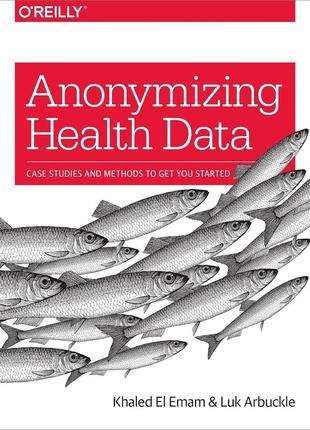 Anonymizing health data: case studies and methods to get you started, khaled el emam, luk arbuckle