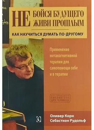 Не бойся будущего и не живи прошлым. как научиться думать поругому. корн о., рудольф с.