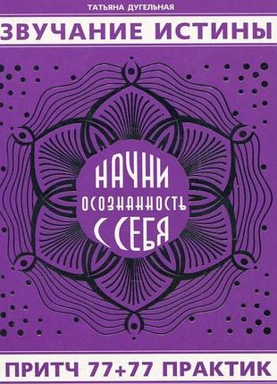 Книга звучання істини. почни усвідомленість із себе. притч 77+77 практик. дугельна т.