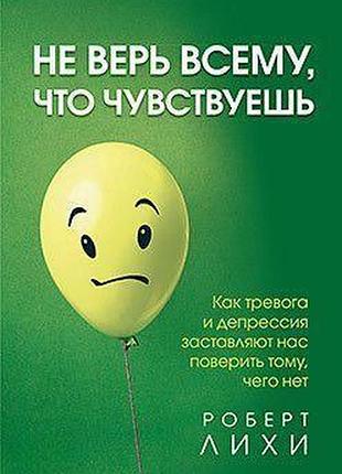 Книга не вір усьому, що відчуваєш. як тривога та депресія змушують нас повірити тому, чого немає. ліхі р.