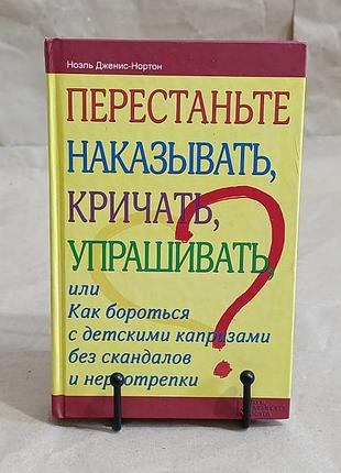 Ноэль дженис-нортон перестаньте наказывать, кричать, упрашивать или как бороться с детскими капризами 2013
