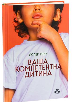 Еспер юуль - книга ваша компетентна дитина. шлях до нових цінностей вашої сім'ї