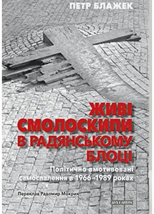 Петр блажек - живі смолоскипи в радянському блоці: політично вмотивовані самоспалення в 1966–1989