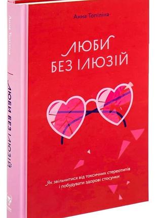 Анна топіліна - люби без ілюзій. як звільнитися від токсичних стереотипів і побудувати здорові стосунки