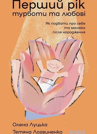 Олена луцька, тетяна логвиненко - перший рік турботи та любові. як подбати про себе та малюка після народження