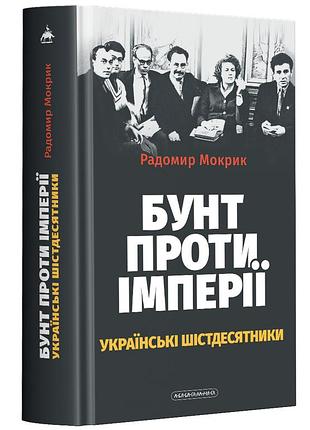 Бунт против империи: украинские шестидесятники - мокрик радимир | а-ба-ба-га-ла-ма-га, книга украинская, новая, твердая